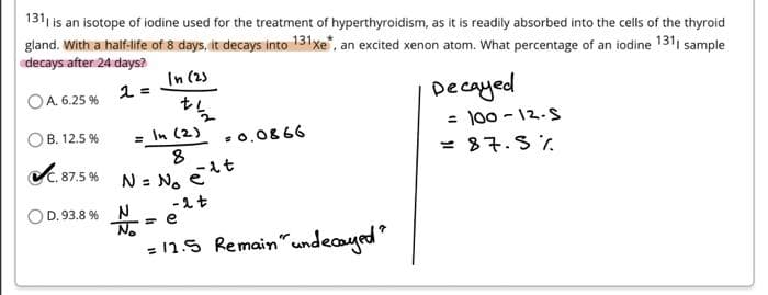 1311 is an isotope of iodine used for the treatment of hyperthyroidism, as it is readily absorbed into the cells of the thyroid
gland. With a half-life of 8 days, it decays into 131 xe*, an excited xenon atom. What percentage of an iodine 1311 sample
decays after 24 days?
In (2)
2 =
OA. 6.25%
Decayed
+12
= In (2)
= 100-12-S
B. 12.5%
= 0.0866
8
= 87.5%
✔C. 87.5%
N = No
-2 t
OD. 93.8 %
N
= e
= 12.5 Remain" undecayed?
elt