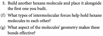 5. Build another hexane molecule and place it alongside
the first one you built.
(f) What types of intermolecular forces help hold hexane
molecules to each other?
(g) What aspect of the molecules' geometry makes these
bonds effective?