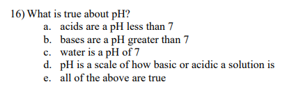 16) What is true about pH?
a. acids are a pH less than 7
bases are a pH greater than 7
c. water is a pH of 7
b.
d. pH is a scale of how basic or acidic a solution is
e. all of the above are true