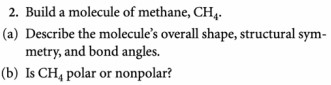 2. Build a molecule of methane, CH4.
(a) Describe the molecule's overall shape, structural sym-
metry, and bond angles.
(b) Is CH₁ polar or nonpolar?