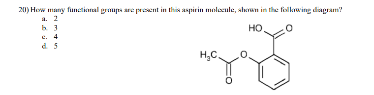 20) How many functional groups are present in this aspirin molecule, shown in the following diagram?
a. 2
b. 3
c. 4
d. 5
HO.
TO
H₂C.