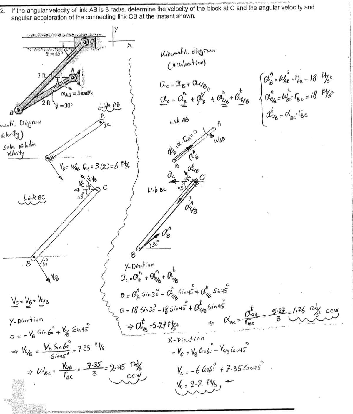 LOS AN
2. If the angular velocity of link AB is 3 rad/s. determine the velocity of the block at C and the angular velocity and
angular acceleration of the connecting link CB at the instant shown.
Ratic Diegram.
Salve relative
Velocity
B
3 n
8=45°
Link BC
2 f
VC/B
-
0
Vc = V/₁3 + VC/B
60
V/B
WA
14=3 radis
=30"
VB = WAB TAB = 3 (2) = 6 Ft/
Vc
4
Y-Direction
0 = -√₂ Sin 60° + V Sin 45°
V8 Sin 60°
Sinasª
4507
= 7.35 F
=> WBC = TBC
Link AB
A
Vas7-35
=
3
IC
= 2.45 rad
CCW
Kinematic diagram
(Acceleration)
30
NERETURNARED SORAGE
n
Ac=AB+ A4/30
A₁ = a + a² + ave
,
Link BC
Link AB
at=d. [AB=0
8
ac
de
Y-Dination
n
t
A₁ = a^² + 4/8 + A²4/2
AB
▷
отив
048
n
0 = 0 Sin 30 - O Sin 45+ ang sin 45°
CIB
0 = 18 Sin 30° - 18 Sin 45 + 0 Sinus
→ at = 5-27 11/²
WAB
t
+0$18
X-Direction
O
- Vc = V8 Coabu - V₁/8 C0-45°
2
A² = WAB TAB = 18 F1 /₂²
Vc = -6 Cos6⁰ + 7-35 C-45
Vc = 2-2 Ft/₂
n
0₁/=
|dis = dpi Toe
'BC
Bc
2.
=W₁²² √ Bc = 18 F 1/5²2
Cla₁8 5.27 = 1.76 a 2 cew
XBC = TBC
S
H