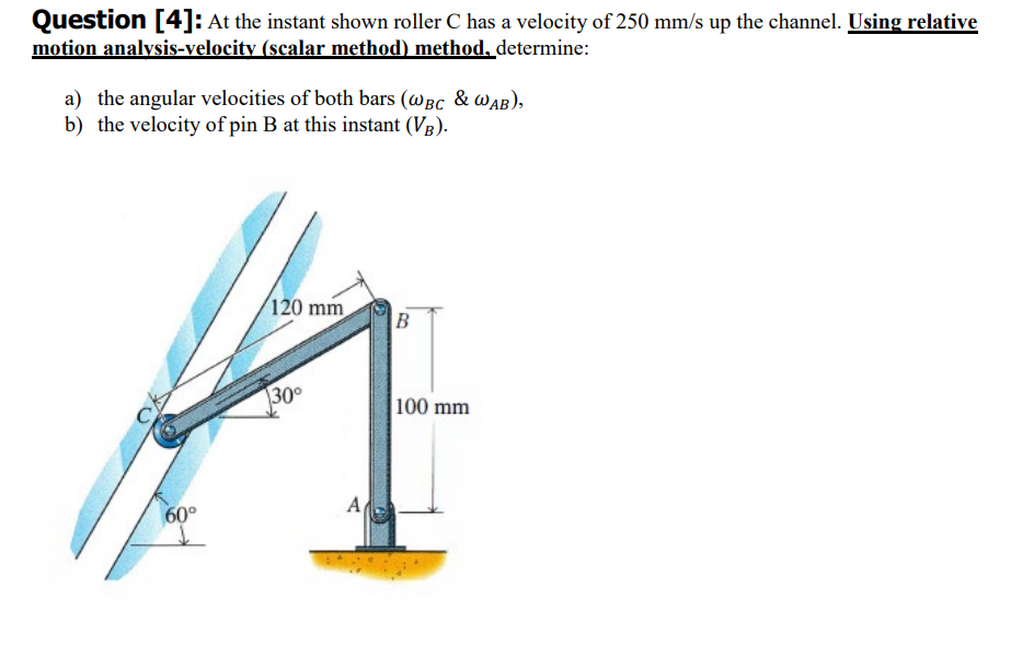 Question [4]: At the instant shown roller C has a velocity of 250 mm/s up the channel. Using relative
motion analysis-velocity (scalar method) method, determine:
a) the angular velocities of both bars (WBC & WAB),
b) the velocity of pin B at this instant (VB).
60°
120 mm
30°
A
B
100 mm