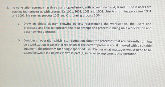 2. A workstation currently has three users logged into it, with account names A, B and C. These users are
running four processes, with process IDs 1001, 1002, 1003 and 1004. User A is running processes 1001
and 1002, B is running process 1003 and Cis running process 1004.
a. Draw an object diagram showing objects representing the workstation, the users and
processes, and links to represent the relationships of a process running on a workstation and
a user owning a process.
b. Consider an operation which lists information about the processes that are currently running
on a workstation. It can either report on all the current processes or, if invoked with a suitable
argument, the processes for a single specified user. Discuss what messages would need to be
passed between the objects shown in part (a) in order to implement this operation.
