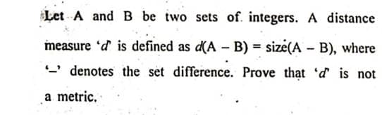 Let A andB be two sets of. integers. A distance
measure 'd is defined as d(A - B) = size(A - B), where
- denotes the set difference. Prove that 'd is not
a metric.
