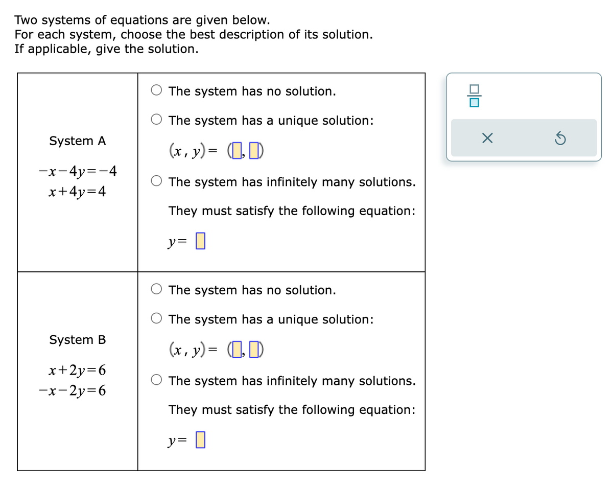 Two systems of equations are given below.
For each system, choose the best description of its solution.
If applicable, give the solution.
System A
-x-4y=-4
x+4y=4
System B
x+2y=6
-x-2y=6
The system has no solution.
The system has a unique solution:
(x, y) = (₂0)
The system has infinitely many solutions.
They must satisfy the following equation:
y= 0
The system has no solution.
The system has a unique solution:
(x, y) = (₂0)
The system has infinitely many solutions.
They must satisfy the following equation:
y=0
00
X
Ś