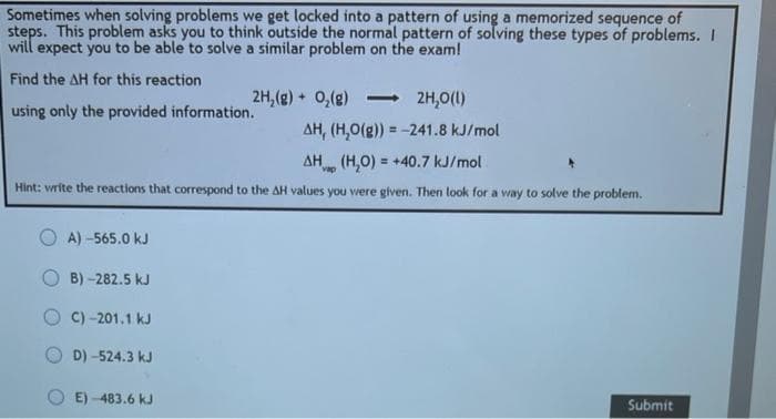 Sometimes when solving problems we get locked into a pattern of using a memorized sequence of
steps. This problem asks you to think outside the normal pattern of solving these types of problems. I
will expect you to be able to solve a similar problem on the exam!
Find the AH for this reaction
using only the provided information.
AH, (H₂O(g)) = -241.8 kJ/mol
ΔΗ
Hp (H₂O) = +40.7 kJ/mol
Hint: write the reactions that correspond to the AH values you were given. Then look for a way to solve the problem.
OA) -565.0 kJ
B) -282.5 kJ
C) -201.1 kJ
D)-524.3 kJ
2H₂(g) + O₂(g) <-> 2H₂O(l)
E)-483.6 kJ
Submit
