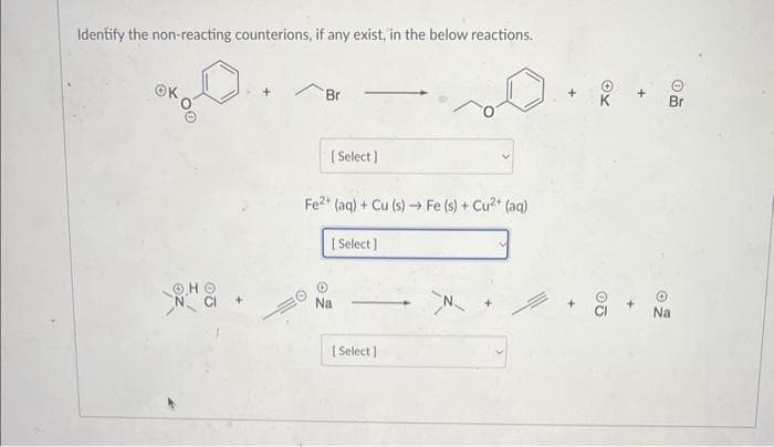 Identify the non-reacting counterions, if any exist, in the below reactions.
OK
ⒸHO
N CI
Br
[Select]
Fe2+ (aq) + Cu (s)→ Fe (s) + Cu²+ (aq)
[Select]
Na
[Select]
N
XO
20
+
om
Na
