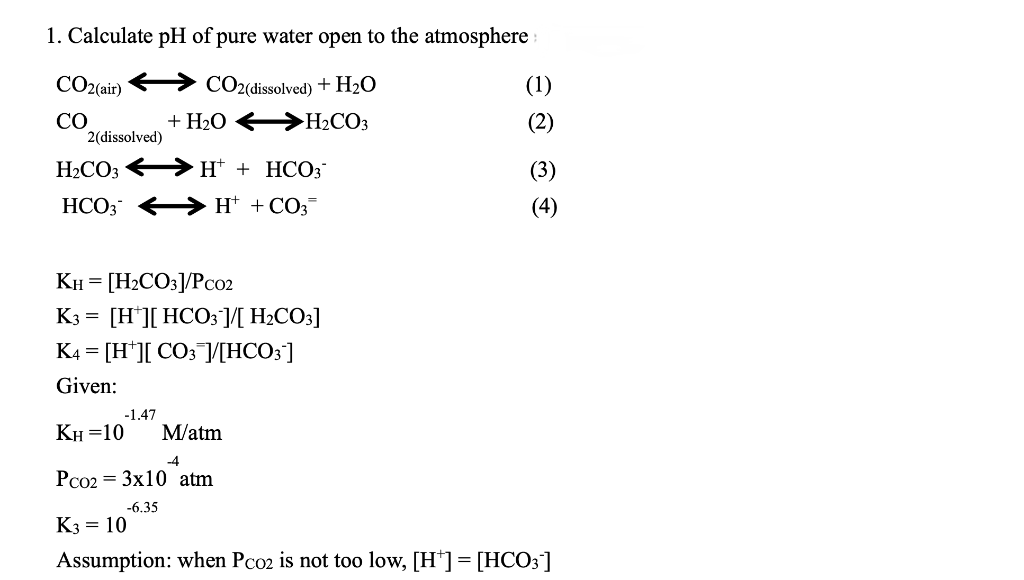 1. Calculate pH of pure water open to the atmosphere
CO2(dissolved) + H₂O
+ H₂O → H₂CO3
CO2(air)
CO
2(dissolved)
H₂CO3H+ + HCO3¯
H+ + CO3™
HCO3
KH = [H₂CO3]/Pc02
K3 = [H][ HCO3 ]/[ H₂CO3]
K4 = [H ][ CO3 ]/[HCO3]
Given:
-1.47
KH=10 M/atm
-4
Pco2 = 3x10 atm
-6.35
K3 = 10
Assumption: when Pco2 is not too low, [H*] = [HCO3]