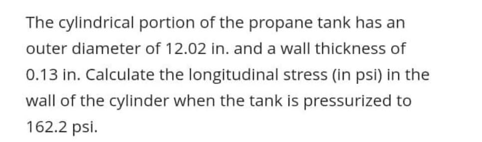 The cylindrical portion of the propane tank has an
outer diameter of 12.02 in. and a wall thickness of
0.13 in. Calculate the longitudinal stress (in psi) in the
wall of the cylinder when the tank is pressurized to
162.2 psi.