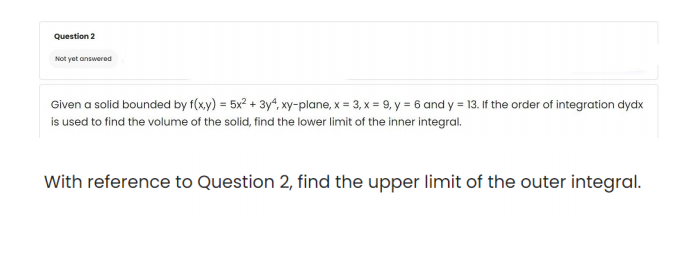 Question 2
Not yet answered
Given a solid bounded by f(xy) = 5x? + 3y“, xy-plane, x = 3, x = 9, y = 6 and y = 13. If the order of integration dydx
is used to find the volume of the solid, find the lower limit of the inner integral.
With reference to Question 2, find the upper limit of the outer integral.
