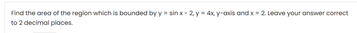 Find the area of the region which is bounded by y = sin x - 2, y = 4x, y-axis and x = 2. Leave your answer correct
to 2 decimal places.
