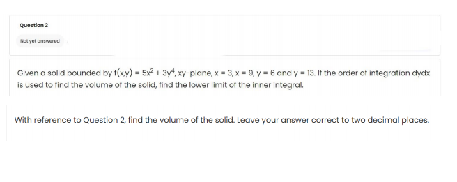 Question 2
Not yet answered
Given a solid bounded by f(xy) = 5x² + 3y4, xy-plane, x = 3, x = 9, y = 6 and y = 13. If the order of integration dydx
is used to find the volume of the solid, find the lower limit of the inner integral.
With reference to Question 2, find the volume of the solid. Leave your answer correct to two decimal places.
