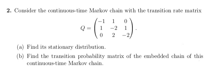 2. Consider the continuous-time Markov chain with the transition rate matrix
-1
1
1
-2
1
2
-2
(a) Find its stationary distribution.
(b) Find the transition probability matrix of the embedded chain of this
continuous-time Markov chain.
