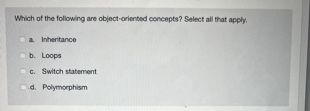 Which of the following are object-oriented concepts? Select all that apply.
a. Inheritance
b. Loops
c. Switch statement
d. Polymorphism