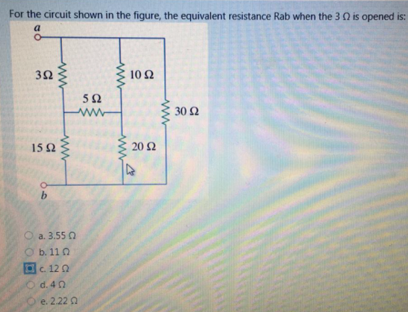 For the circuit shown in the figure, the equivalent resistance Rab when the 3 Q is opened is:
a
3Ω
10 2
5Ω
30 Ω
15Ω
20 Ω
O a. 3.55 0
O b. 11 0
c. 12 0
O d. 4 0
e. 2.22 a
ww
