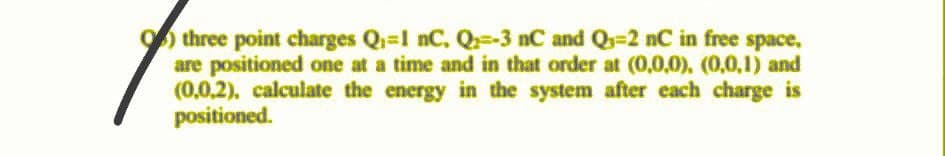 ) three point charges Q-1 nC, Q=-3 nC and Qs=2 nC in free space,
are positioned one at a time and in that order at (0,0,0), (0,0,1) and
(0,0,2). calculate the energy in the system after each charge is
positioned.
