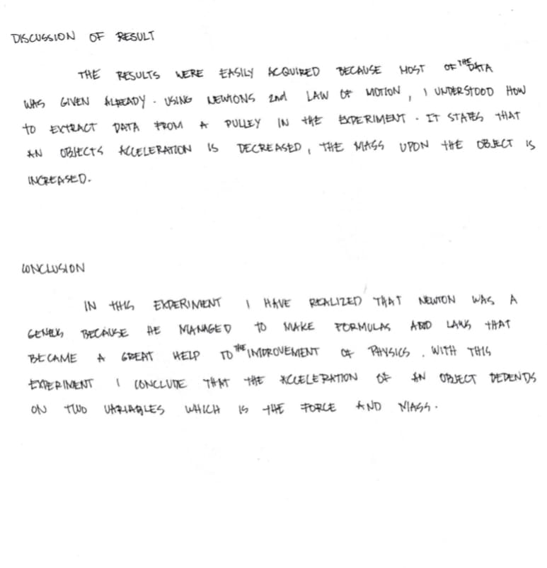DISCUSSION OF RESULT
THE RESULTS WERE EASILY KQUIRED BECAUSE
HOST
WAS GIVEN
KLEADY- USING LEWIONS 2nd
LAW OF
MOTION
I UNDER STOOD How
to EXTRACT DATA FROM
PULLEY IN thE EXDERIMENT
T STAら HAT
AN
OBIECTS KUELERATION IS
DECREASED , THE MAGS UPON tHE OB JECT IS
INCREASED.
LONCLUSION
IN HS
EKDERINENT
I HAVE REKLIZED TAAT NEWTON
WAS A
CENELX, BECÁUSE
HE
MANAGE D
to MAKE
PORMULAS
A BOD LANS THAT
比CAME
A GREAT
HELP
TO IMOROVEMEENT
THE
Of PHYSICS
WITH THIS
EXPERINENT
I CONCLUDE THAT tHE
*CCELERATION
Of
$N OPJECT DEDEN DS
ON
Two UARHAGLES
WHICH
S THE FORCE
A ND NIAGA -
