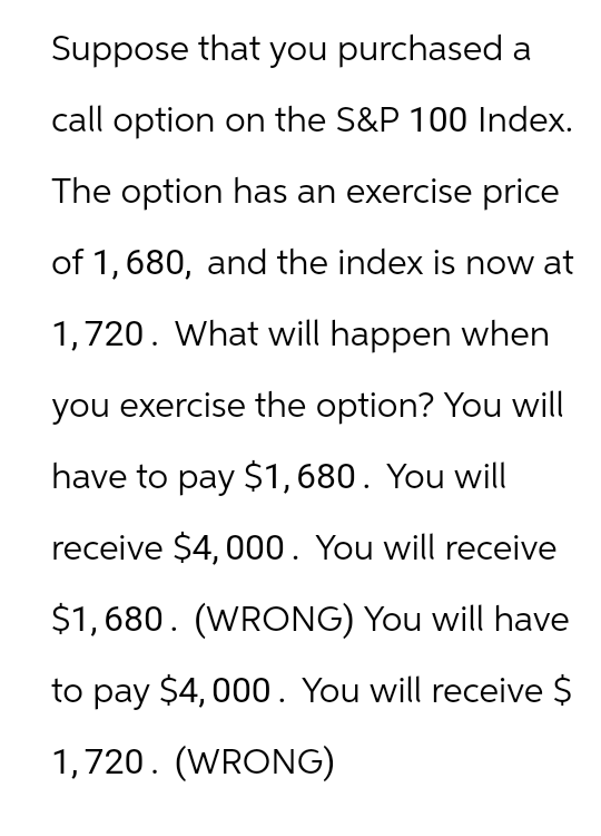 Suppose that you purchased a
call option on the S&P 100 Index.
The option has an exercise price
of 1,680, and the index is now at
1,720. What will happen when
you exercise the option? You will
have to pay $1,680. You will
receive $4,000. You will receive
$1,680. (WRONG) You will have
to pay $4,000. You will receive $
1,720. (WRONG)