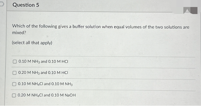 D Question 5
Which of the following gives a buffer solution when equal volumes of the two solutions are
mixed?
(select all that apply)
0.10 M NH3 and 0.10 M HCI
0.20 M NH3 and 0.10 M HCI
0.10 M NH4Cl and 0.10 M NH3
0.20 M NH4Cl and 0.10 M NaOH