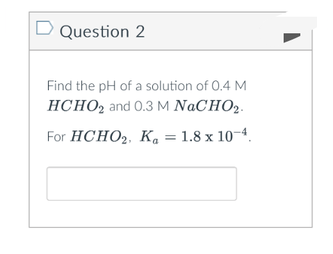Question 2
Find the pH of a solution of 0.4 M
HCHO2 and 0.3 M NaCHO2.
For HCHO2, K₁ = 1.8 x 10-4.