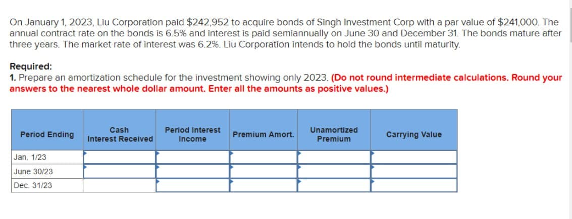 On January 1, 2023, Liu Corporation paid $242,952 to acquire bonds of Singh Investment Corp with a par value of $241,000. The
annual contract rate on the bonds is 6.5% and interest is paid semiannually on June 30 and December 31. The bonds mature after
three years. The market rate of Interest was 6.2%. Liu Corporation intends to hold the bonds until maturity.
Required:
1. Prepare an amortization schedule for the investment showing only 2023. (Do not round intermediate calculations. Round your
answers to the nearest whole dollar amount. Enter all the amounts as positive values.)
Cash
Period Interest
Period Ending
Premium Amort.
Interest Received
Income
Unamortized
Premium
Carrying Value
Jan. 1/23
June 30/23
Dec. 31/23