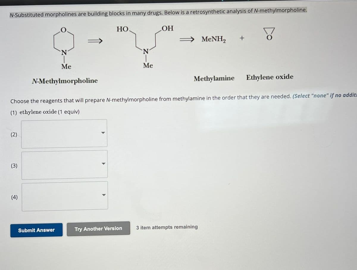 N-Substituted morpholines are building blocks in many drugs. Below is a retrosynthetic analysis of N-methylmorpholine.
HO.
OH
MeNH2
+
N
Me
N-Methylmorpholine
Me
Methylamine
Ethylene oxide
Choose the reagents that will prepare N-methylmorpholine from methylamine in the order that they are needed. (Select "none" if no additi
(1) ethylene oxide (1 equiv)
(2)
(3)
(4)
Submit Answer
Try Another Version
3 item attempts remaining
