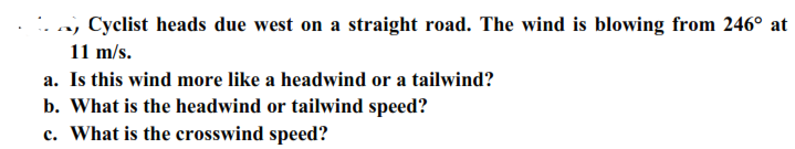 . a, Cyclist heads due west on a straight road. The wind is blowing from 246° at
11 m/s.
a. Is this wind more like a headwind or a tailwind?
b. What is the headwind or tailwind speed?
c. What is the crosswind speed?
