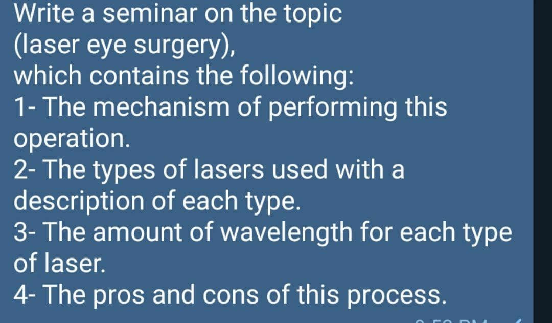 Write a seminar on the topic
(laser eye surgery),
which contains the following:
1- The mechanism of performing this
operation.
2- The types of lasers used with a
description of each type.
3- The amount of wavelength for each type
of laser.
4- The pros and cons of this process.
