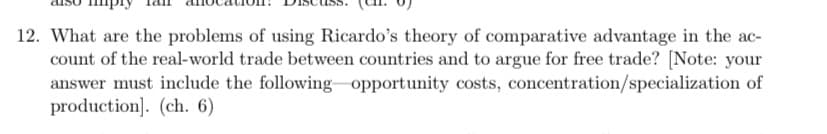 12. What are the problems of using Ricardo's theory of comparative advantage in the ac-
count of the real-world trade between countries and to argue for free trade? [Note: your
answer must include the following opportunity costs, concentration/specialization of
production]. (ch. 6)