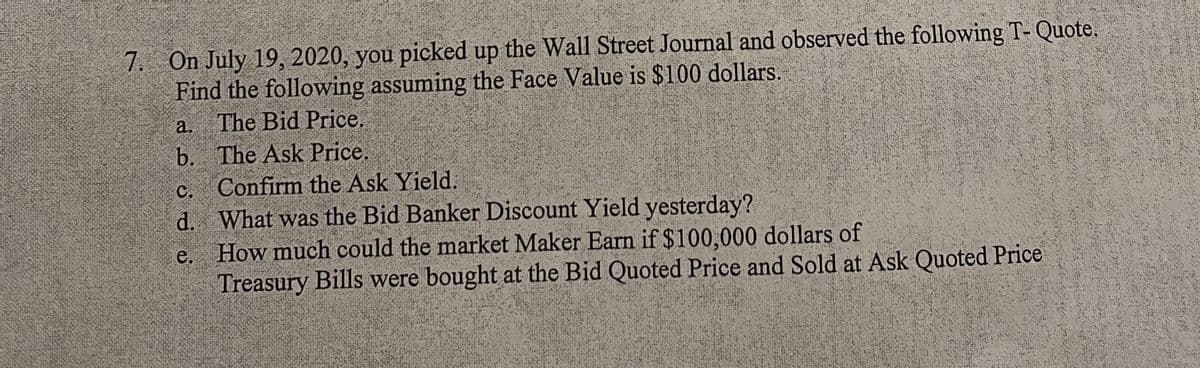 7. On July 19, 2020, you picked up the Wall Street Journal and observed the following T- Quote.
Find the following assuming the Face Value is $100 dollars.
a. The Bid Price.
b.
The Ask Price.
C.
Confirm the Ask Yield.
d.
What was the Bid Banker Discount Yield yesterday?
e. How much could the market Maker Earn if $100,000 dollars of
Treasury Bills were bought at the Bid Quoted Price and Sold at Ask Quoted Price