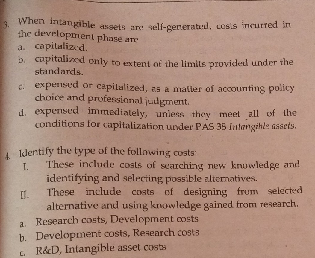 When intangible assets are self-generated, costs incurred in
3.
the development phase are
capitalized.
b. capitalized only to extent of the limits provided under the
standards.
a.
expensed or capitalized, as a matter of accounting policy
choice and professional judgment.
d. expensed immediately, unless they meet all of the
conditions for capitalization under PAS 38 Intangible assets.
С.
A Identify the type of the following costs:
These include costs of searching new knowledge and
identifying and selecting possible alternatives.
These include costs of designing from selected
alternative and using knowledge gained from research.
a. Research costs, Development costs
b. Development costs, Research costs
c. R&D, Intangible asset costs
I.
II.

