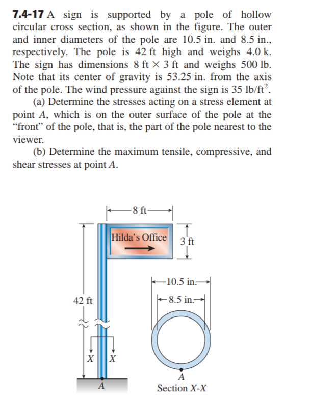 7.4-17 A sign is supported by a pole of hollow
circular cross section, as shown in the figure. The outer
and inner diameters of the pole are 10.5 in. and 8.5 in.,
respectively. The pole is 42 ft high and weighs 4.0 k.
The sign has dimensions 8 ft × 3 ft and weighs 500 lb.
Note that its center of gravity is 53.25 in. from the axis
of the pole. The wind pressure against the sign is 35 lb/ft².
(a) Determine the stresses acting on a stress element at
point A, which is on the outer surface of the pole at the
"front" of the pole, that is, the part of the pole nearest to the
viewer.
(b) Determine the maximum tensile, compressive, and
shear stresses at point A.
-8 ft-
Hilda's Office
3 ft
-10.5 in-
42 ft
-8.5 in.-
A
A
Section X-X
