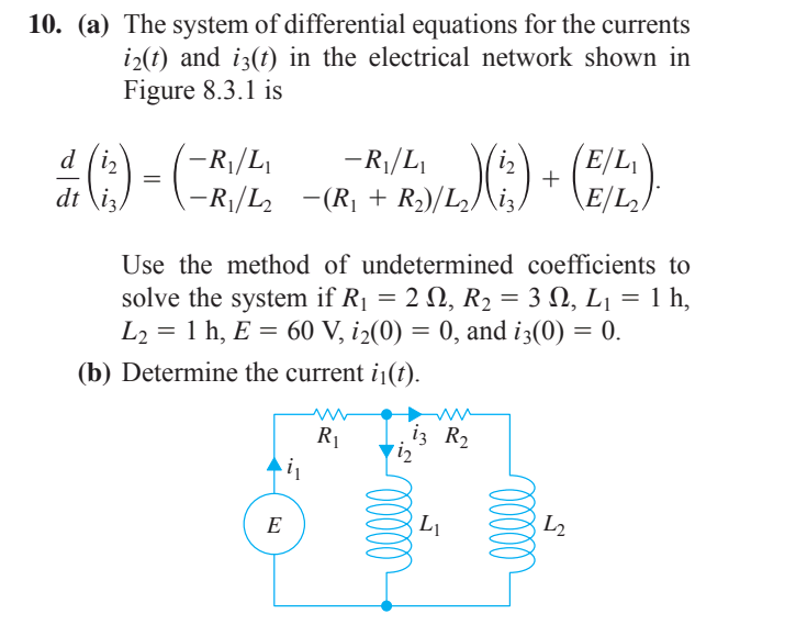 10. (a) The system of differential equations for the currents
i2(t) and i3(t) in the electrical network shown in
Figure 8.3.1 is
-R|/L
)-
d (iz
dt \i3
(-R|/L,
-R¡/L2 -(R¡ + R2)/L/\i;/
(E/L
\E/L2)
iz
Use the method of undetermined coefficients to
solve the system if R1 = 2 N, R2 = 3 N, L¡ = 1 h,
L2 = 1 h, E = 60 V, i2(0) = 0, and i3(0) = 0.
(b) Determine the current ij(t).
R1
iz R2
E
L1
