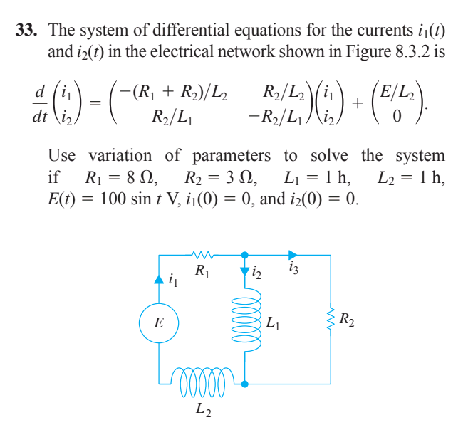 33. The system of differential equations for the currents i1(t)
and i2(t) in the electrical network shown in Figure 8.3.2 is
R2/L
(")
d
-(R¡ + R2)/L2
2\i1
+
dt \iz
R2/L
-R2/L /\i,
Use variation of parameters to solve the system
if
R1 = 8 N,
R2 = 3 N,
L1 = 1 h,
L2 = 1 h,
%3D
E(t) = 100 sin t V, i1(0) = 0, and i2(0) = 0.
R1
E
R2
L2
