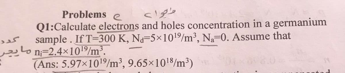 Problems e
Q1:Calculate electrons and holes concentration in a germanium
sample . If T=300 K, Na-5×101/m³, Na-0. Assume that
g
موا >
گږد
مایجر
n=2.4x101/m³.
(Ans: 5.97×1019/m³, 9.65×1018/m³)
