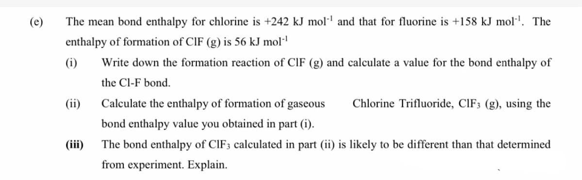 (e)
The mean bond enthalpy for chlorine is +242 kJ mol-l and that for fluorine is +158 kJ mol·'. The
enthalpy of formation of CIF (g) is 56 kJ mol-
(i)
Write down the formation reaction of CIF (g) and calculate a value for the bond enthalpy of
the Cl-F bond.
(ii)
Calculate the enthalpy of formation of gaseous
Chlorine Trifluoride, CIF3 (g), using the
bond enthalpy value you obtained in part (i).
(iii)
The bond enthalpy of CIF3 calculated in part (ii) is likely to be different than that determined
from experiment. Explain.
