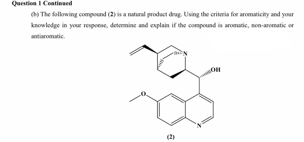 Question 1 Continued
(b) The following compound (2) is a natural product drug. Using the criteria for aromaticity and your
knowledge in your response, determine and explain if the compound is aromatic, non-aromatic or
antiaromatic.
(2)
