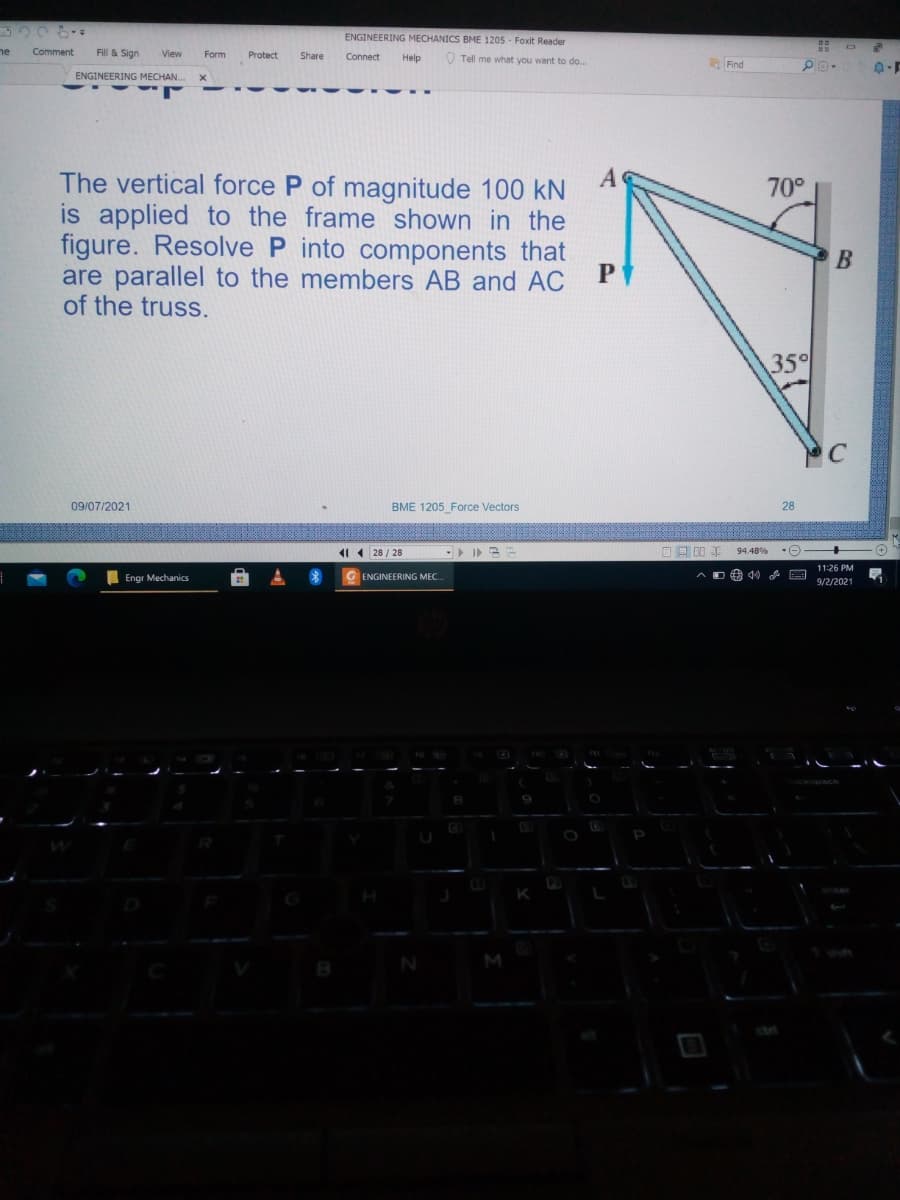 ENGINEERING MECHANICS BME 1205 - Foxit Reader
ne
Comment
Fill & Sign
View
Form
Protect
Connect
Share
Help
V Tell me what you want to do..
Find
ENGINEERING MECHAN.
The vertical force P of magnitude 100 kN
is applied to the frame shown in the
figure. Resolve P into components that
are parallel to the members AB and AC
of the truss.
70°
В
35°
09/07/2021
BME 1205 Force Vectors
28
1 28 / 28
回口0
94.48%
-
11:26 PM
Engr Mechanics
G ENGINEERING MEC.
D曲 目
9/2/2021
