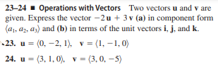 23-24 - Operations with Vectors Two vectors u and v are
given. Express the vector -2u + 3 v (a) in component form
(a1, a2, az) and (b) in terms of the unit vectors i, j, and k.
23. u =
(0, –2, 1). v = (1, –1, 0)
24. u = (3, 1, 0), v= (3, 0, -5)
%3D
