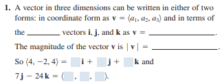 1. A vector in three dimensions can be written in either of two
forms: in coordinate form as v = (a,, az, az) and in terms of
the
vectors i, j, and k as v =
The magnitude of the vector v is | v | =
So (4, -2, 4) =
i+
j+
k and
7j - 24 k =
