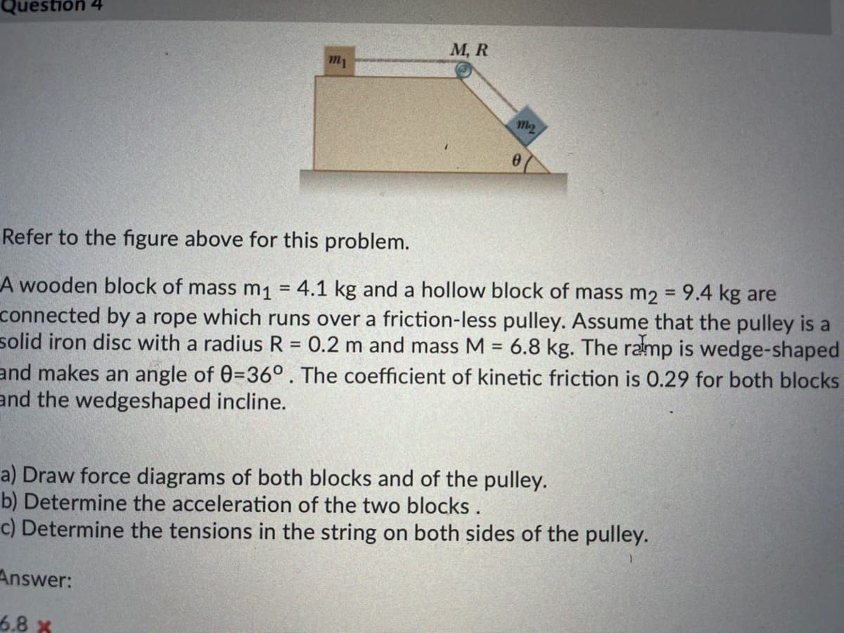 Question 4
М, R
m1
M2
Refer to the figure above for this problem.
A wooden block of mass m1 = 4.1 kg and a hollow block of mass m2 = 9.4 kg are
connected by a rope which runs over a friction-less pulley. Assume that the pulley is a
solid iron disc with a radius R = 0.2 m and mass M = 6.8 kg. The ramp is wedge-shaped
and makes an angle of 0=36°. The coefficient of kinetic friction is 0.29 for both blocks
and the wedgeshaped incline.
a) Draw force diagrams of both blocks and of the pulley.
b) Determine the acceleration of the two blocks.
c) Determine the tensions in the string on both sides of the pulley.
Answer:
6.8 x
