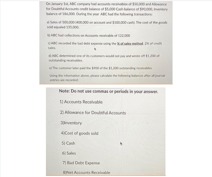 On January 1st, ABC company had accounts receivables of $50,000 and Allowance
for Doubtful Accounts credit balance of $5,000 Cash balance of $90,000, Inventory
balance of 186,000. During the year ABC had the following transactions:
a) Sales of 500,000 (400,000 on account and $100,000 cash). The cost of the goods
sold equaled 135,000.
b) ABC had collections on Accounts receivable of 122,000
c) ABC recorded the bad debt expense using the % of sales method. 2% of credit
sales.
d) ABC determined one of its customers would not pay and wrote off $1,200 of
outstanding receivables.
e) The customer later paid the $900 of the $1,200 outstanding receivables.
Using the information above, please calculate the following balances after all journal
entries are recorded:
Note: Do not use commas or periods in your answer.
1) Accounts Receivable
2) Allowance for Doubtful Accounts
3)Inventory
4)Cost of goods sold
5) Cash
6) Sales
7) Bad Debt Expense
8) Net Accounts Receivable