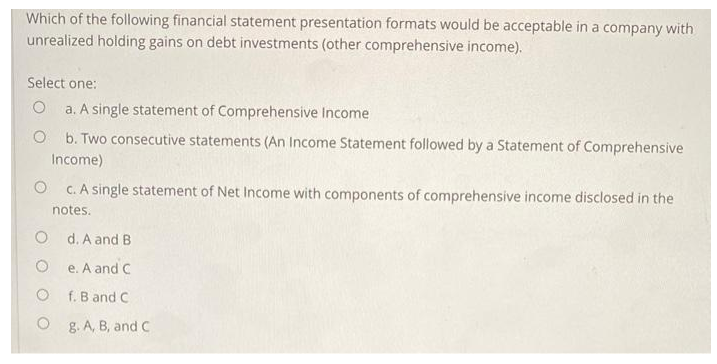 Which of the following financial statement presentation formats would be acceptable in a company with
unrealized holding gains on debt investments (other comprehensive income).
Select one:
O a. A single statement of Comprehensive Income
O b. Two consecutive statements (An Income Statement followed by a Statement of Comprehensive
Income)
O c. A single statement of Net Income with components of comprehensive income disclosed in the
notes.
O d. A and B
e. A and C
f. B and C
g. A, B, and C.
O
O