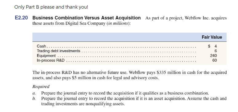 Only Part B please and thank you!
E2.20 Business Combination Versus Asset Acquisition As part of a project, Webflow Inc. acquires
these assets from Digital Sea Company (in millions):
Cash....
Trading debt investments
Equipment
In-process R&D
Fair Value
$ 4
6
240
60
The in-process R&D has no alternative future use. Webflow pays $335 million in cash for the acquired
assets, and also pays $5 million in cash for legal and advisory costs.
Required
a.
b.
Prepare the journal entry to record the acquisition if it qualifies as a business combination.
Prepare the journal entry to record the acquisition if it is an asset acquisition. Assume the cash and
trading investments are nonqualifying assets.