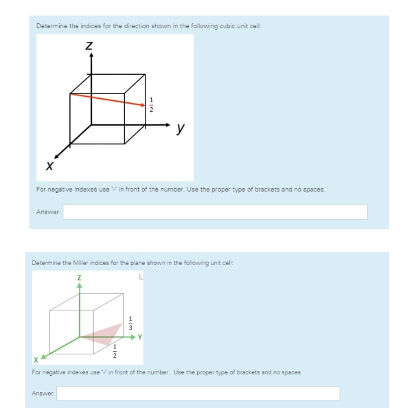 Determine the indices for the direction shown in the following cubic unit cell:
X
Answer:
Z
For negative indexes use in front of the number. Use the proper type of brackets and no spaces.
Answer:
NIL
Determine the Miller indices for the plane shown in the following unit cell:
NIH
y
WIT
For negative indexes use in front of the number. Use the proper type of brackets and no spaces.