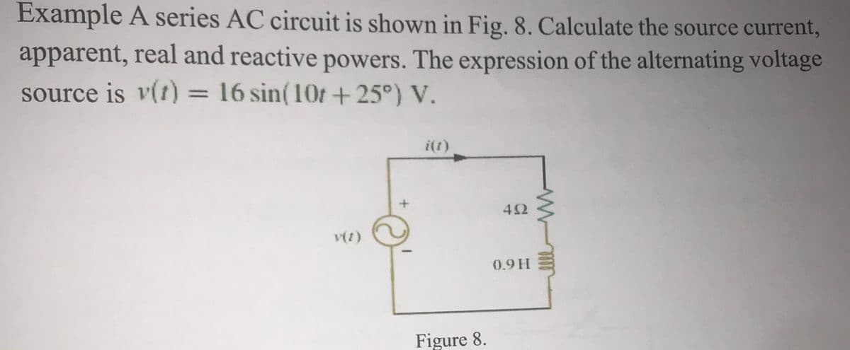 Example A series AC circuit is shown in Fig. 8. Calculate the source current,
apparent, real and reactive powers. The expression of the alternating voltage
source is v(t) = 16 sin(10t+25°) V.
%3D
i(1)
42
(1)A
0.9H
Figure 8.
