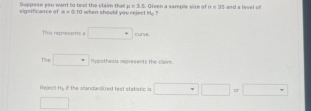 Suppose you want to test the claim that μ = 3.5. Given a sample size of n = 35 and a level of
significance of a = 0.10 when should you reject Ho?
This represents a
The
curve.
hypothesis represents the claim.
Reject Ho if the standardized test statistic is
10
or