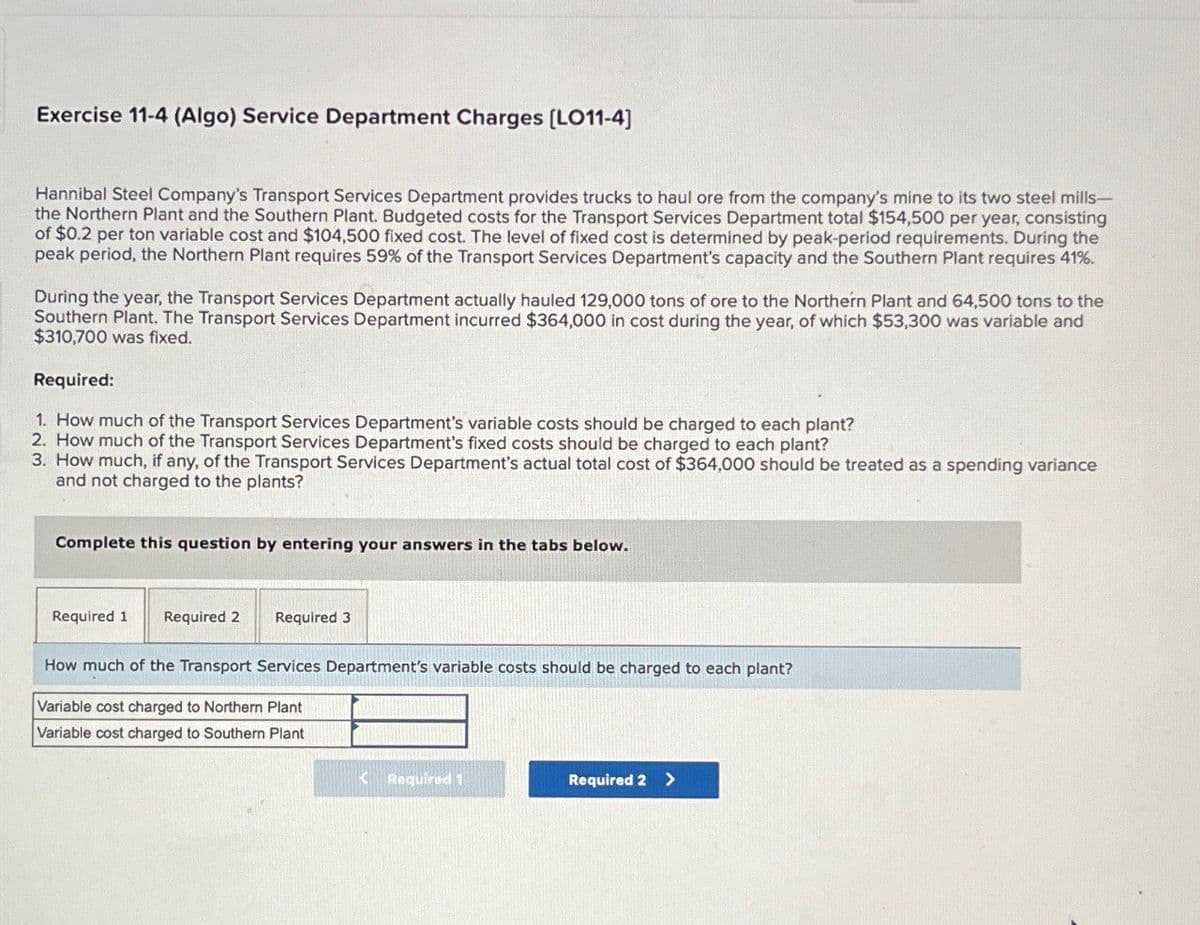 Exercise 11-4 (Algo) Service Department Charges [LO11-4]
Hannibal Steel Company's Transport Services Department provides trucks to haul ore from the company's mine to its two steel mills-
the Northern Plant and the Southern Plant. Budgeted costs for the Transport Services Department total $154,500 per year, consisting
of $0.2 per ton variable cost and $104,500 fixed cost. The level of fixed cost is determined by peak-period requirements. During the
peak period, the Northern Plant requires 59% of the Transport Services Department's capacity and the Southern Plant requires 41%.
During the year, the Transport Services Department actually hauled 129,000 tons of ore to the Northern Plant and 64,500 tons to the
Southern Plant. The Transport Services Department incurred $364,000 in cost during the year, of which $53,300 was variable and
$310,700 was fixed.
Required:
1. How much of the Transport Services Department's variable costs should be charged to each plant?
2. How much of the Transport Services Department's fixed costs should be charged to each plant?
3. How much, if any, of the Transport Services Department's actual total cost of $364,000 should be treated as a spending variance
and not charged to the plants?
Complete this question by entering your answers in the tabs below.
Required 1 Required 2 Required 3
How much of the Transport Services Department's variable costs should be charged to each plant?
Variable cost charged to Northern Plant
Variable cost charged to Southern Plant
<Required 1
Required 2 >