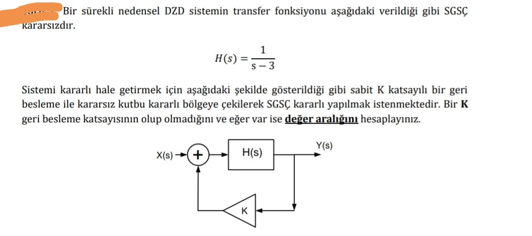 Bir sürekli nedensel DZD sistemin transfer fonksiyonu aşağıdaki verildiği gibi SGSÇ
kararsızdır.
1
H(s) =
S- 3
Sistemi kararlı hale getirmek için aşağıdaki şekilde gösterildiği gibi sabit K katsayılı bir geri
besleme ile kararsız kutbu kararlı bölgeye çekilerek SGSÇ kararlı yapılmak istenmektedir. Bir K
geri besleme katsayısının olup olmadığını ve eğer var ise değer aralığını hesaplayınız.
Y(s)
X(s) →(+
H(s)
K
